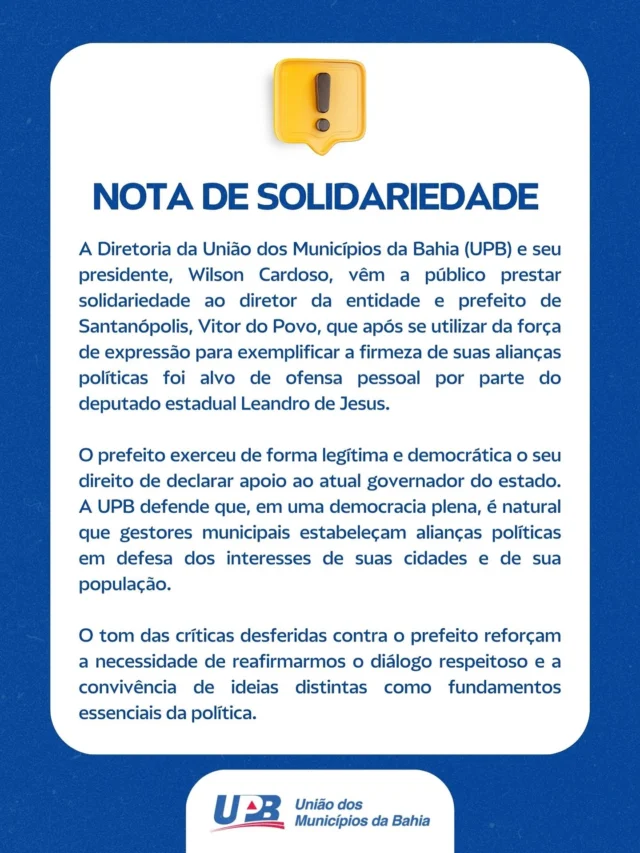 Nota de Solidariedade

A Diretoria da União dos Municípios da Bahia (UPB) e seu presidente, Wilson Cardoso, vêm a público prestar solidariedade ao diretor da entidade e prefeito de Santanópolis, Vitor do Povo, que após se utilizar da força de expressão para exemplificar a firmeza de suas alianças políticas foi alvo de ofensa pessoal por parte do deputado estadual Leandro de Jesus.

O prefeito exerceu de forma legítima e democrática o seu direito de declarar apoio ao atual governador do estado. A UPB defende que, em uma democracia plena, é natural que gestores municipais estabeleçam alianças políticas em defesa dos interesses de suas cidades e de sua população.

O tom das críticas desferidas contra o prefeito reforçam a necessidade de reafirmarmos o diálogo respeitoso e a convivência de ideias distintas como fundamentos essenciais da política.